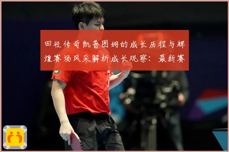 田径传奇凯普图姆的成长历程与辉煌赛场风采解析成长观察：最新赛事动态与深度分析