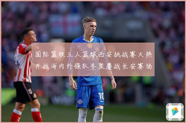 国际篮联三人篮球西安挑战赛火热开战海内外强队齐聚鏖战长安赛场复盘：最新赛事动态与深度分析