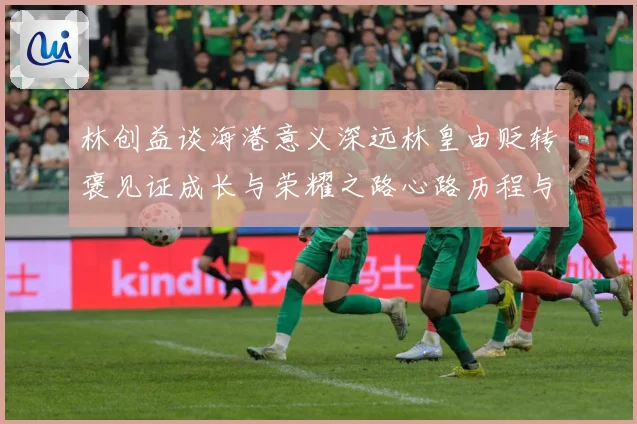 林创益谈海港意义深远林皇由贬转褒见证成长与荣耀之路心路历程与成长观察：最新赛事动态与深度分析
