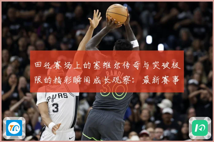 田径赛场上的塞维尔传奇与突破极限的精彩瞬间成长观察：最新赛事动态与深度分析