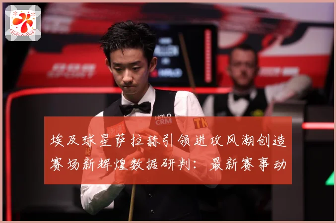 埃及球星萨拉赫引领进攻风潮创造赛场新辉煌数据研判：最新赛事动态与深度分析