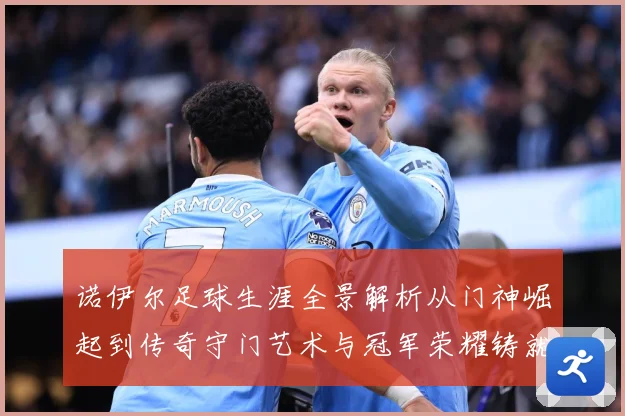诺伊尔足球生涯全景解析从门神崛起到传奇守门艺术与冠军荣耀铸就之路：最新赛事动态与深度分析