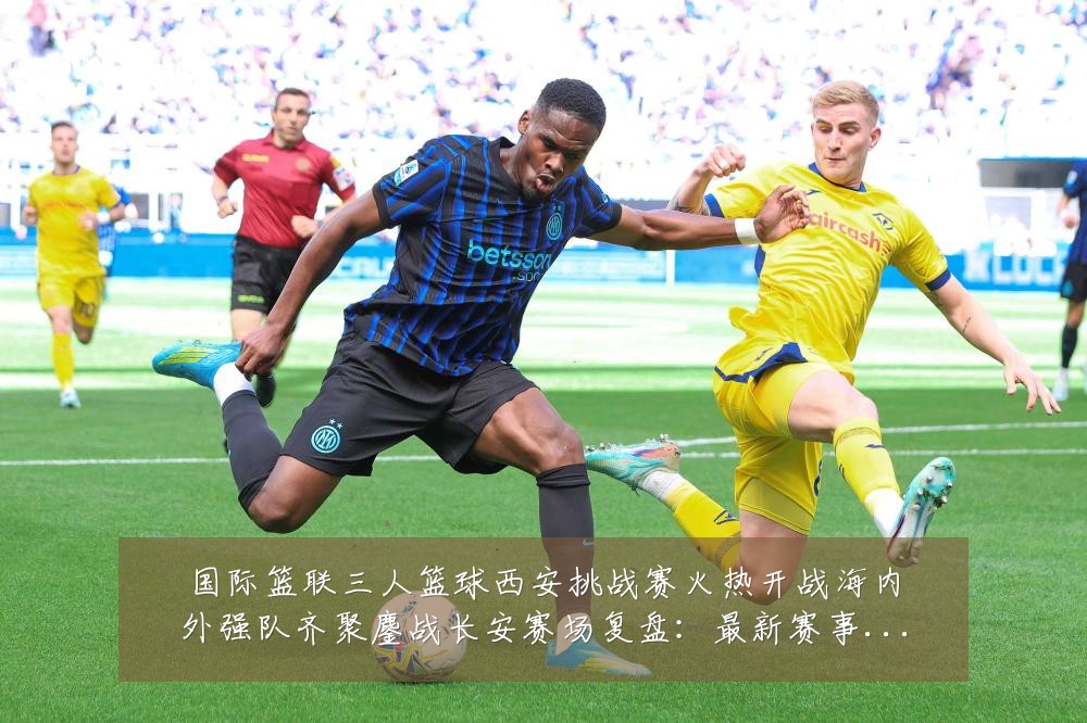 国际篮联三人篮球西安挑战赛火热开战海内外强队齐聚鏖战长安赛场复盘：最新赛事动态与深度分析