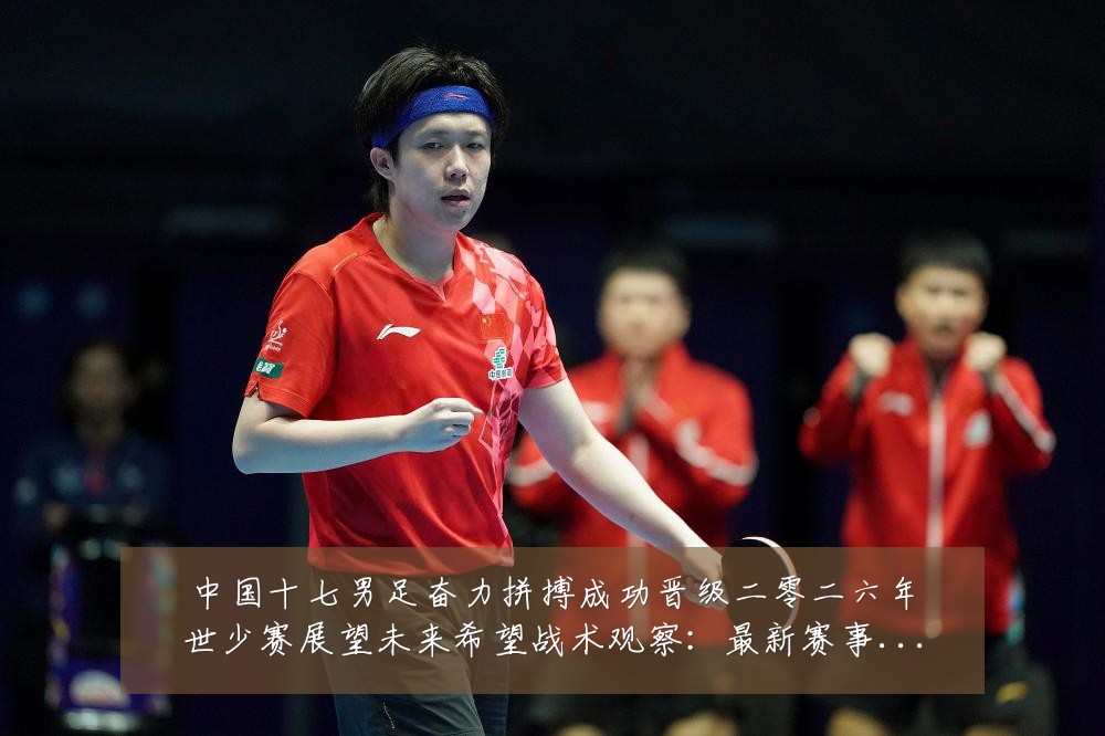 中国十七男足奋力拼搏成功晋级二零二六年世少赛展望未来希望战术观察：最新赛事动态与深度分析